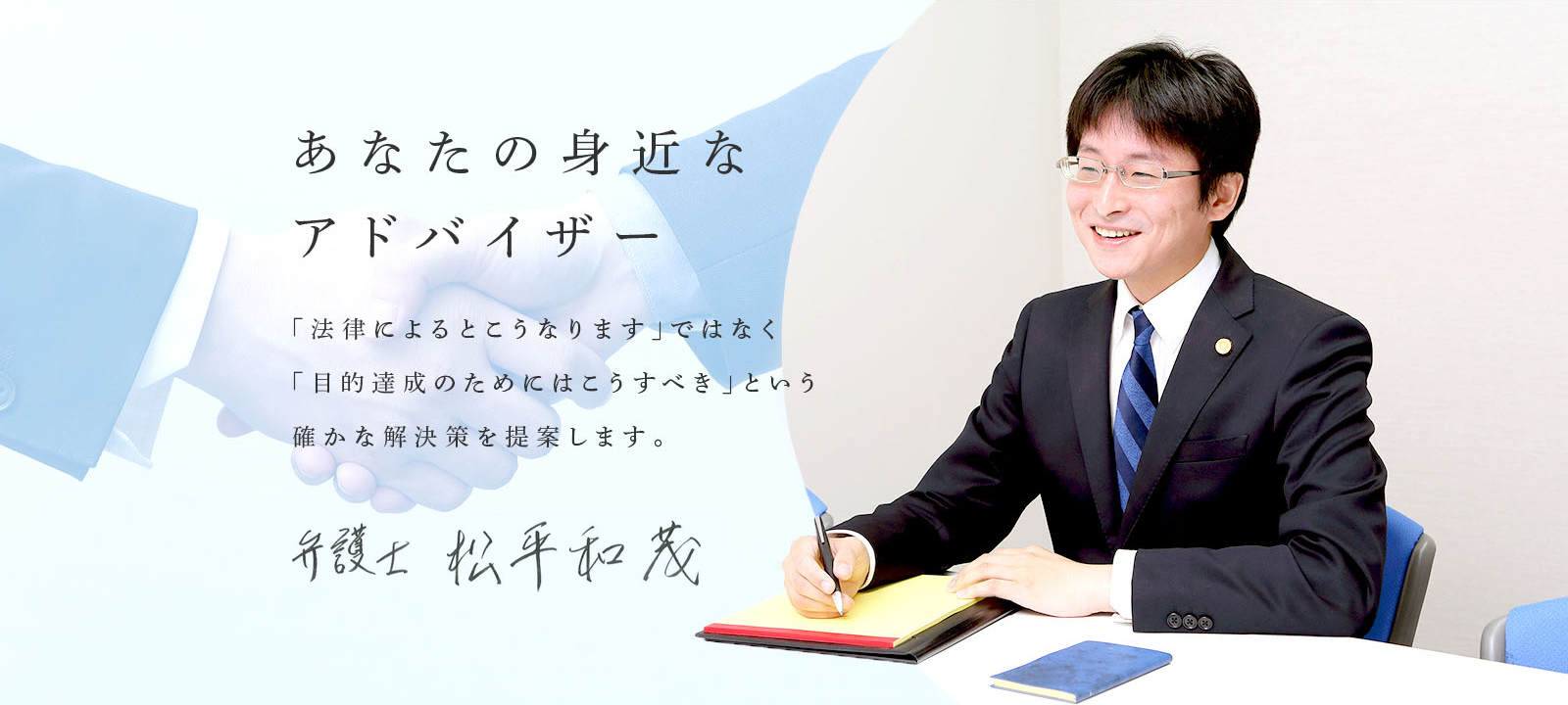 あなたの身近なアドバイザー 「『法律によるとこうなります。』ではなく，『目的達成のためにはこうすべき』 という確かな解決策を提案します。」 弁護士 松平 和茂