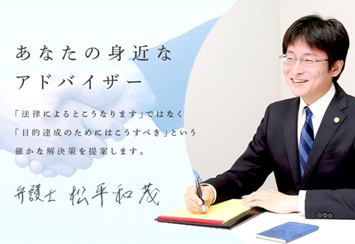 あなたの身近なアドバイザー 「『法律によるとこうなります。』ではなく，『目的達成のためにはこうすべき』 という確かな解決策を提案します。」 弁護士 松平 和茂